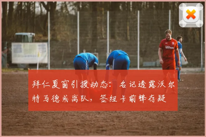 拜仁夏窗引援动态:名记透露沃尔特马德或离队,签纽卡前锋存疑