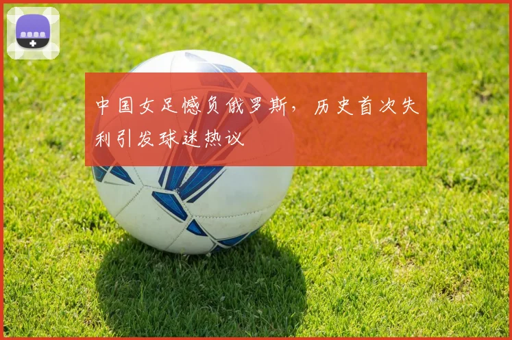 中国女足憾负俄罗斯，历史首次失利引发球迷热议