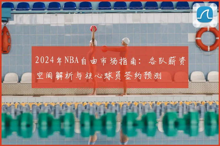 2024年NBA自由市场指南:各队薪资空间解析与核心球员签约预测