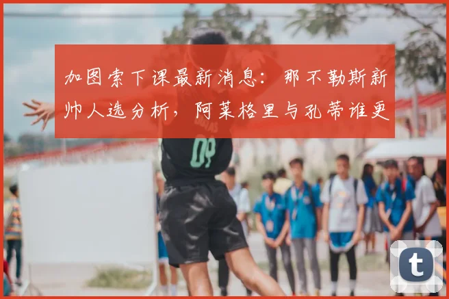 加图索下课最新消息：那不勒斯新帅人选分析，阿莱格里与孔蒂谁更可能接手？