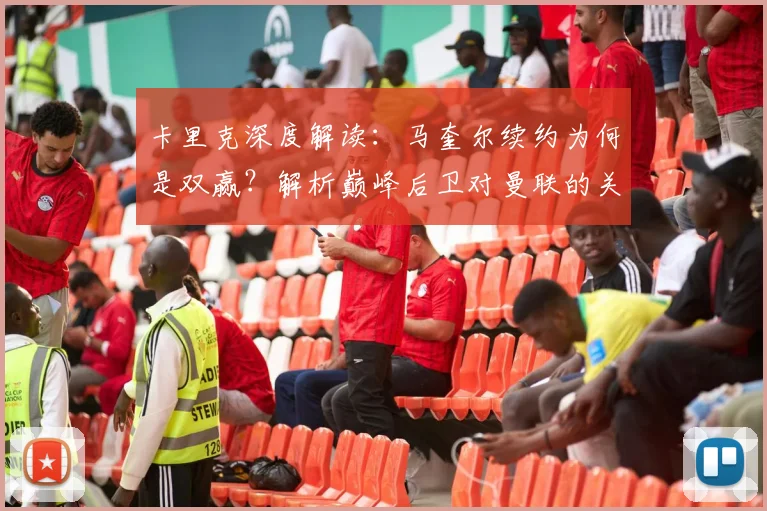 卡里克深度解读:马奎尔续约为何是双赢?解析巅峰后卫对曼联的关键价值