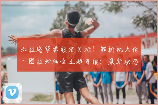 加拉塔萨雷锁定目标!解析凯夫伦·图拉姆转会土超可能:最新动态、身价及离队原因深度分析
