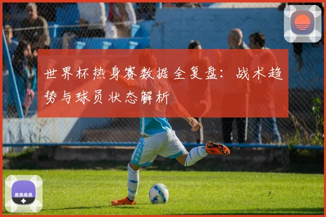世界杯热身赛数据全复盘：战术趋势与球员状态解析