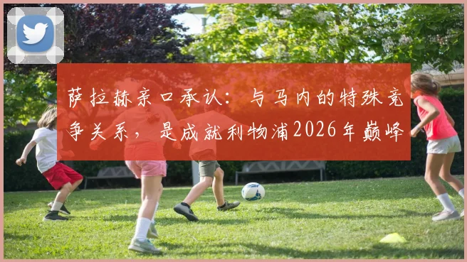 萨拉赫亲口承认：与马内的特殊竞争关系，是成就利物浦2026年巅峰的关键原因
