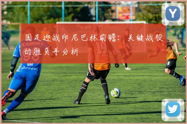 国足迎战印尼巴林前瞻：关键战役的胜负手分析