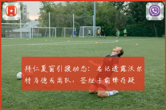 拜仁夏窗引援动态：名记透露沃尔特马德或离队，签纽卡前锋存疑