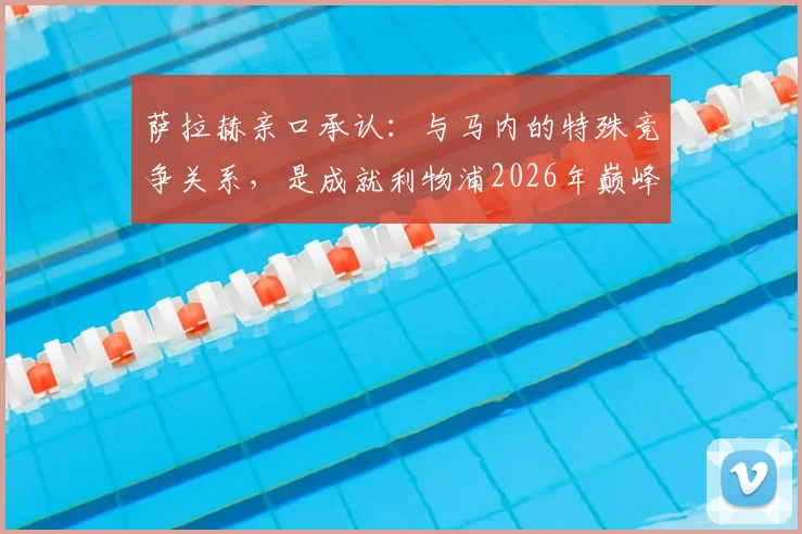 萨拉赫亲口承认:与马内的特殊竞争关系,是成就利物浦2026年巅峰的关键原因