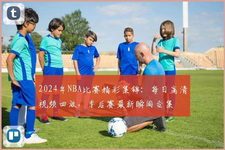 2024年NBA比赛精彩集锦：每日高清视频回放，季后赛最新瞬间合集