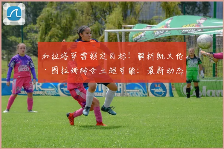 加拉塔萨雷锁定目标！解析凯夫伦·图拉姆转会土超可能：最新动态、身价及离队原因深度分析