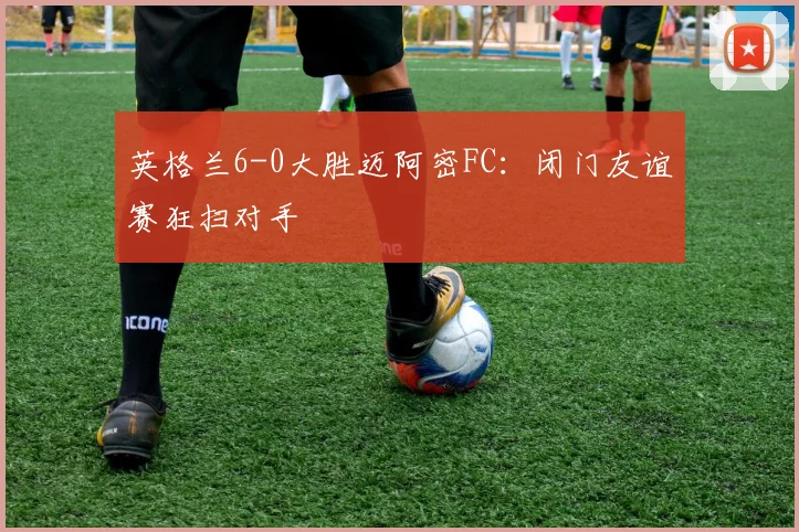英格兰6-0大胜迈阿密FC:闭门友谊赛狂扫对手