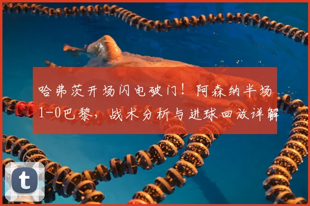 哈弗茨开场闪电破门!阿森纳半场1-0巴黎,战术分析与进球回放详解