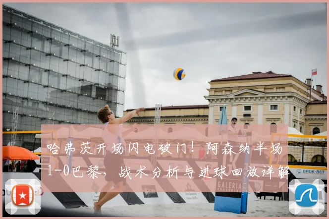 哈弗茨开场闪电破门！阿森纳半场1-0巴黎，战术分析与进球回放详解